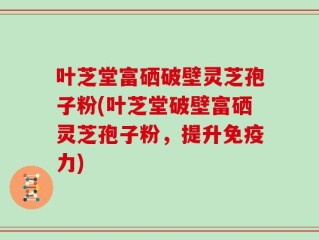 叶芝堂富硒破壁灵芝孢子粉(叶芝堂破壁富硒灵芝孢子粉，提升免疫力)