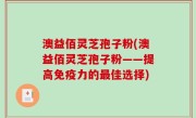 澳益佰灵芝孢子粉(澳益佰灵芝孢子粉——提高免疫力的最佳选择)