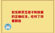 敖东牌灵芝孢子粉胶囊的正确吃法，吃对了效果翻倍