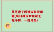 灵芝孢子粉建议每天用量(每日建议食用灵芝孢子粉，一份足矣)