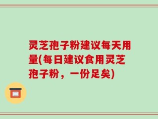 灵芝孢子粉建议每天用量(每日建议食用灵芝孢子粉，一份足矣)