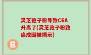 灵芝孢子粉导致CEA升高了(灵芝孢子粉致癌成因被揭示)