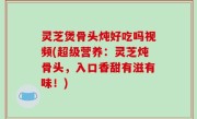 灵芝煲骨头炖好吃吗视频(超级营养：灵芝炖骨头，入口香甜有滋有味！)