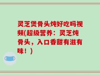 灵芝煲骨头炖好吃吗视频(超级营养：灵芝炖骨头，入口香甜有滋有味！)