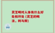 灵芝喝对人体有什么好处和坏处 (灵芝的喝法，利与弊)
