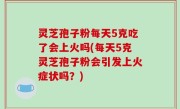 灵芝孢子粉每天5克吃了会上火吗(每天5克灵芝孢子粉会引发上火症状吗？)