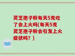 灵芝孢子粉每天5克吃了会上火吗(每天5克灵芝孢子粉会引发上火症状吗？)