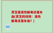 灵芝是清热解毒还是补血(灵芝的功效：清热解毒还是补血？)