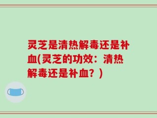灵芝是清热解毒还是补血(灵芝的功效：清热解毒还是补血？)