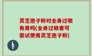 灵芝孢子粉对全身过敏有用吗(全身过敏者可尝试使用灵芝孢子粉)