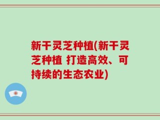 新干灵芝种植(新干灵芝种植 打造高效、可持续的生态农业)