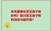 每天都要吃灵芝孢子粉好吗？探讨灵芝孢子粉的功效与副作用？