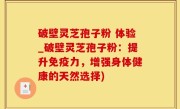 破壁灵芝孢子粉 体验_破壁灵芝孢子粉：提升免疫力，增强身体健康的天然选择)