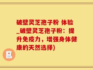 破壁灵芝孢子粉 体验_破壁灵芝孢子粉：提升免疫力，增强身体健康的天然选择)