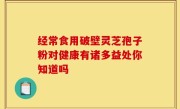 经常食用破壁灵芝孢子粉对健康有诸多益处你知道吗