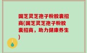 国芝灵芝孢子粉胶囊招商(国芝灵芝孢子粉胶囊招商，助力健康养生)