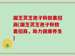 国芝灵芝孢子粉胶囊招商(国芝灵芝孢子粉胶囊招商，助力健康养生)