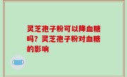 灵芝孢子粉可以降血糖吗？灵芝孢子粉对血糖的影响