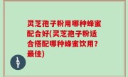 灵芝孢子粉用哪种蜂蜜配合好(灵芝孢子粉适合搭配哪种蜂蜜饮用？最佳)