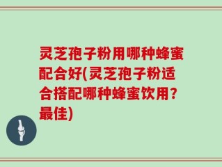 灵芝孢子粉用哪种蜂蜜配合好(灵芝孢子粉适合搭配哪种蜂蜜饮用？最佳)