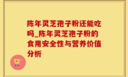 陈年灵芝孢子粉还能吃吗_陈年灵芝孢子粉的食用安全性与营养价值分析