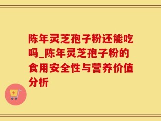 陈年灵芝孢子粉还能吃吗_陈年灵芝孢子粉的食用安全性与营养价值分析