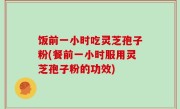 饭前一小时吃灵芝孢子粉(餐前一小时服用灵芝孢子粉的功效)