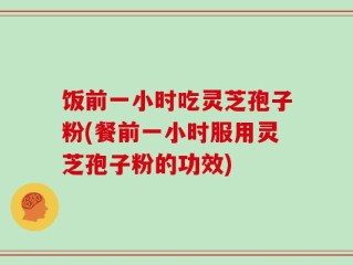 饭前一小时吃灵芝孢子粉(餐前一小时服用灵芝孢子粉的功效)