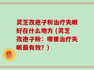 灵芝孜孢子粉治疗失眠好在什么地方 (灵芝孜孢子粉：哪里治疗失眠最有效？)