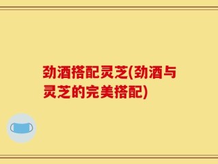 劲酒搭配灵芝(劲酒与灵芝的完美搭配)