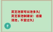 灵芝泡茶可以泡多久(灵芝茶泡制建议：适量浸泡，不宜过久)