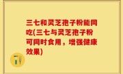 三七和灵芝孢子粉能同吃(三七与灵芝孢子粉可同时食用，增强健康效果)