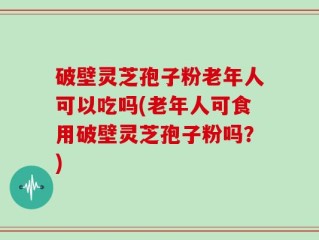 破壁灵芝孢子粉老年人可以吃吗(老年人可食用破壁灵芝孢子粉吗？)