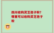四川收购灵芝孢子粉？哪里可以收购灵芝孢子粉