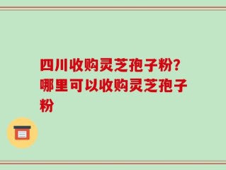 四川收购灵芝孢子粉？哪里可以收购灵芝孢子粉