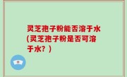 灵芝孢子粉能否溶于水(灵芝孢子粉是否可溶于水？)