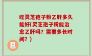 吃灵芝孢子粉乙肝多久能好(灵芝孢子粉能治愈乙肝吗？需要多长时间？)