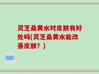 灵芝桑黄水对皮肤有好处吗(灵芝桑黄水能改善皮肤？)