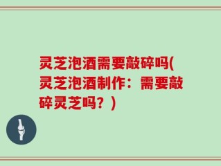 灵芝泡酒需要敲碎吗(灵芝泡酒制作：需要敲碎灵芝吗？)