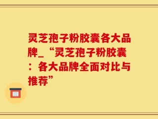 灵芝孢子粉胶囊各大品牌_“灵芝孢子粉胶囊：各大品牌全面对比与推荐”