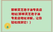 邯郸灵芝孢子油专卖店地址(邯郸灵芝孢子油专卖店地址详解，让你轻松找到它！)