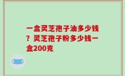 一盒灵芝孢子油多少钱？灵芝孢子粉多少钱一盒200克