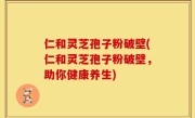 仁和灵芝孢子粉破壁(仁和灵芝孢子粉破壁，助你健康养生)