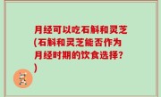 月经可以吃石斛和灵芝(石斛和灵芝能否作为月经时期的饮食选择？)