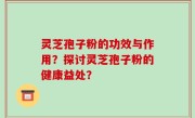 灵芝孢子粉的功效与作用？探讨灵芝孢子粉的健康益处？