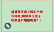 破壁灵芝孢子粉的产地在哪里(破壁灵芝孢子粉的原产地在哪里？)