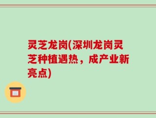 灵芝龙岗(深圳龙岗灵芝种植遇热，成产业新亮点)