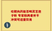 吃靶向药能否喝灵芝孢子粉 专家称两者并不冲突可适量饮用
