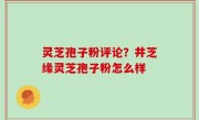 灵芝孢子粉评论？井芝缘灵芝孢子粉怎么样