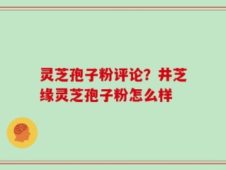 灵芝孢子粉评论？井芝缘灵芝孢子粉怎么样